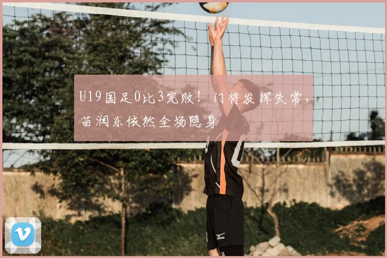 U19国足0比3完败！门将发挥失常，苗润东依然全场隐身