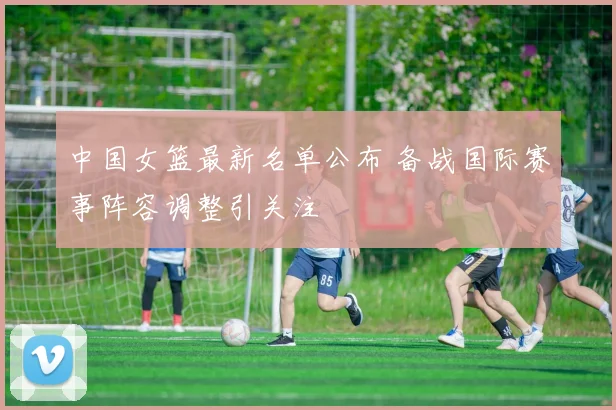 中国女篮最新名单公布 备战国际赛事阵容调整引关注