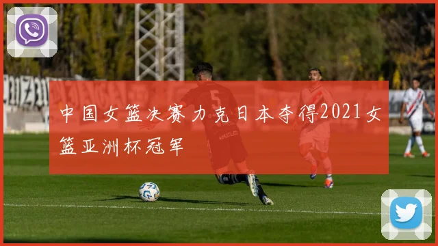 中国女篮决赛力克日本夺得2021女篮亚洲杯冠军