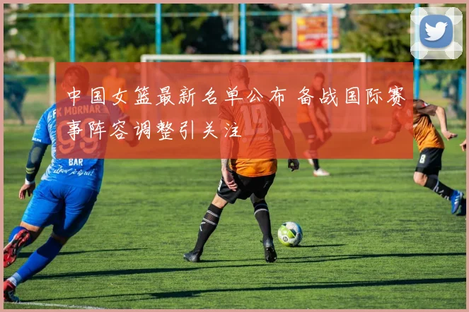 中国女篮最新名单公布 备战国际赛事阵容调整引关注