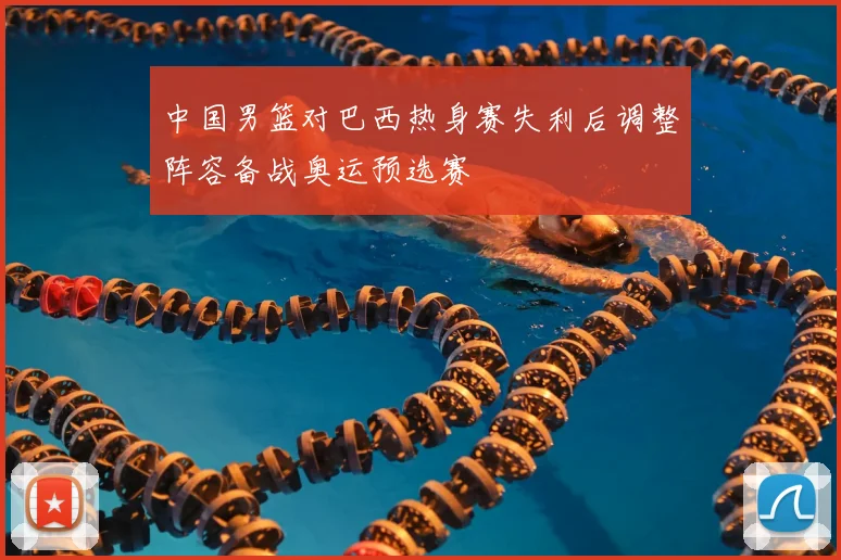 中国男篮对巴西热身赛失利后调整阵容备战奥运预选赛