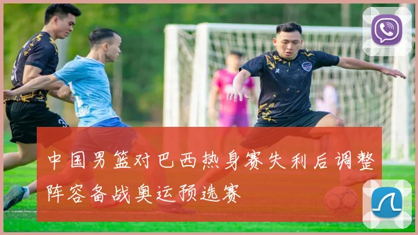 中国男篮对巴西热身赛失利后调整阵容备战奥运预选赛