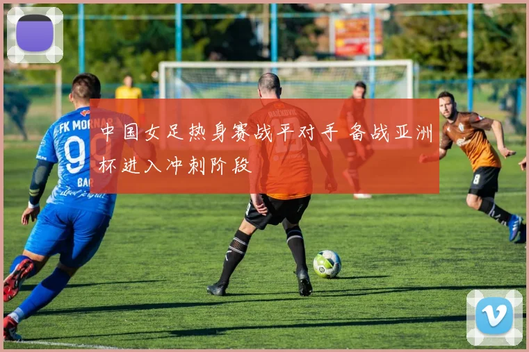中国女足热身赛战平对手 备战亚洲杯进入冲刺阶段