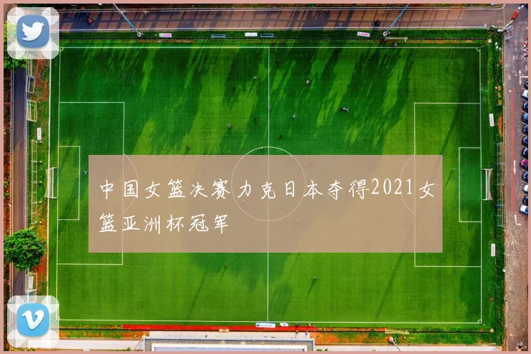 中国女篮决赛力克日本夺得2021女篮亚洲杯冠军