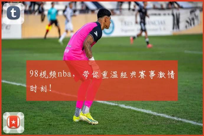 98视频nba，带你重温经典赛事激情时刻！