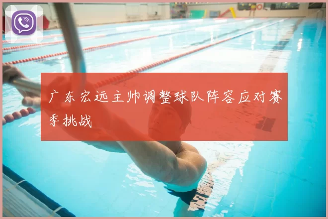 广东宏远主帅调整球队阵容应对赛季挑战