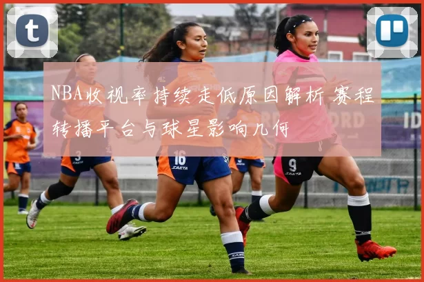 NBA收视率持续走低原因解析 赛程转播平台与球星影响几何