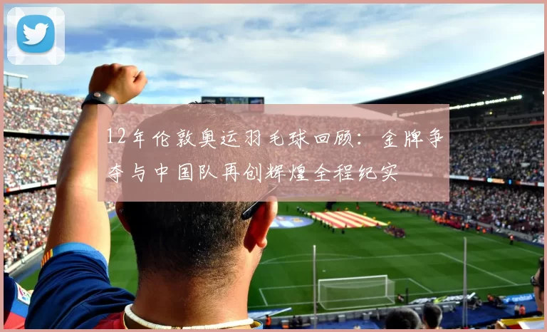 12年伦敦奥运羽毛球回顾:金牌争夺与中国队再创辉煌全程纪实