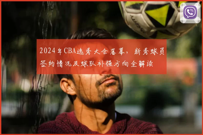 2024年CBA选秀大会落幕，新秀球员签约情况及球队补强方向全解读