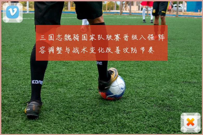 三国志魏骑国家队联赛晋级八强 阵容调整与战术变化改善攻防节奏