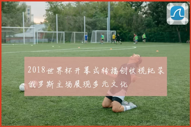 2018世界杯开幕式转播创收视纪录俄罗斯主场展现多元文化