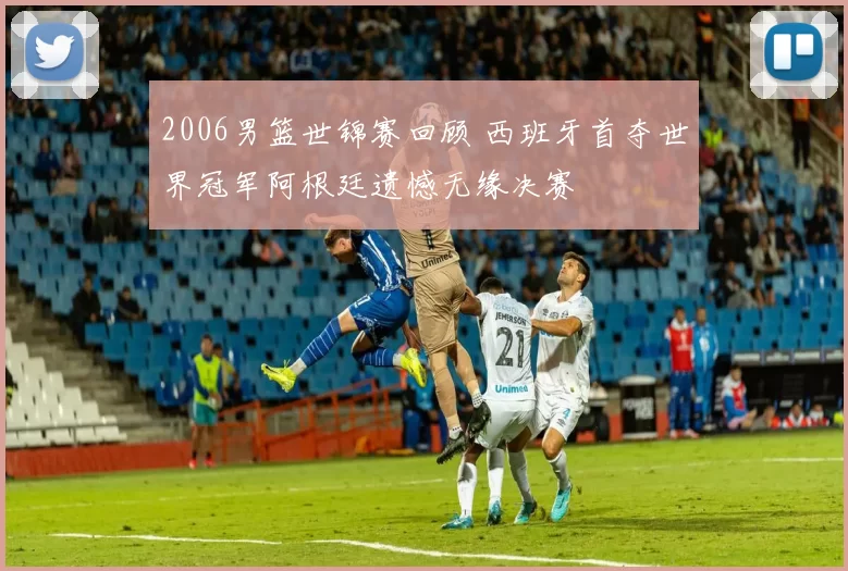 2006男篮世锦赛回顾 西班牙首夺世界冠军阿根廷遗憾无缘决赛