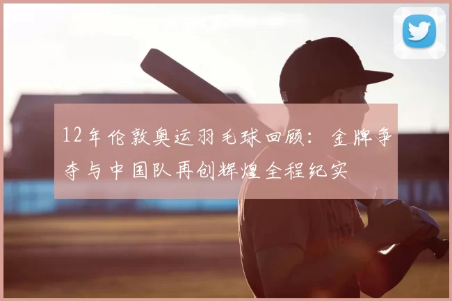 12年伦敦奥运羽毛球回顾：金牌争夺与中国队再创辉煌全程纪实