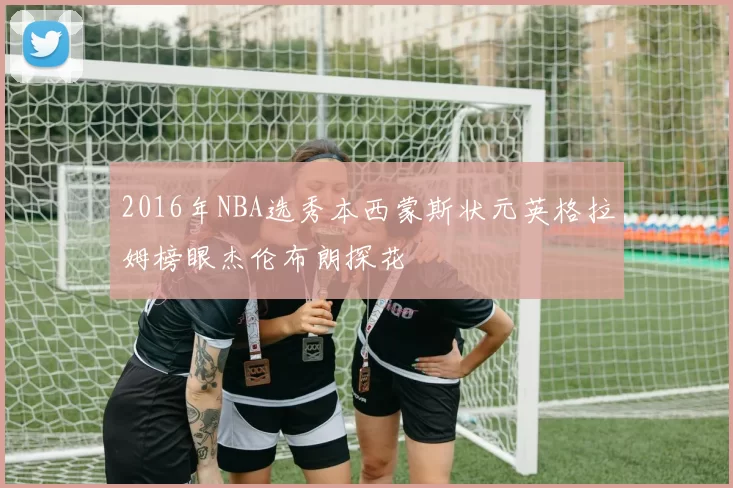 2016年NBA选秀本西蒙斯状元英格拉姆榜眼杰伦布朗探花