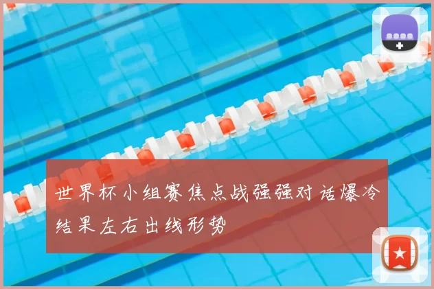 世界杯小组赛焦点战强强对话爆冷结果左右出线形势