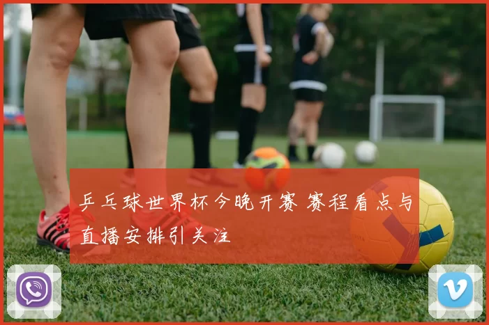 乒乓球世界杯今晚开赛 赛程看点与直播安排引关注