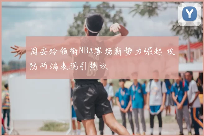 周安玲领衔NBA赛场新势力崛起 攻防两端表现引热议