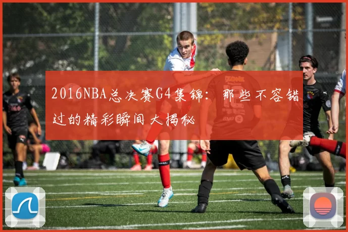2016NBA总决赛G4集锦：那些不容错过的精彩瞬间大揭秘