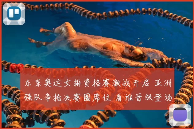 东京奥运女排资格赛激战开启 亚洲强队争抢决赛圈席位 看谁晋级登场