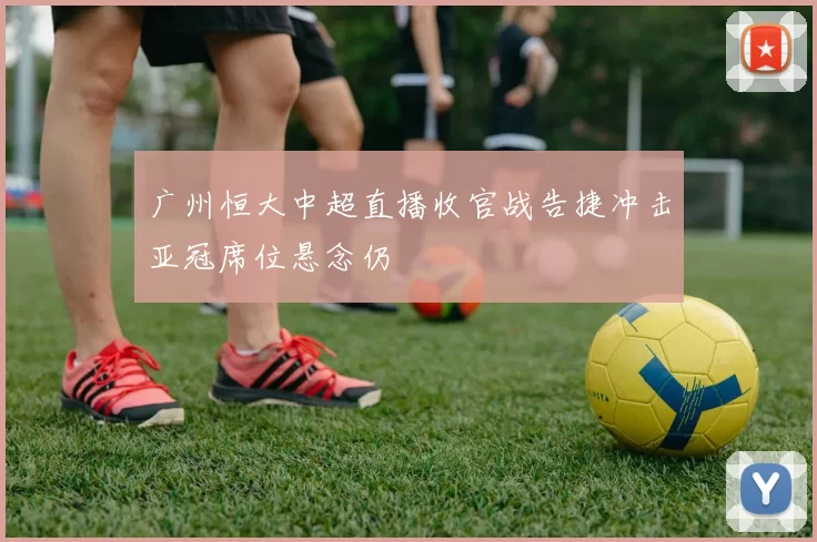 广州恒大中超直播收官战告捷冲击亚冠席位悬念仍