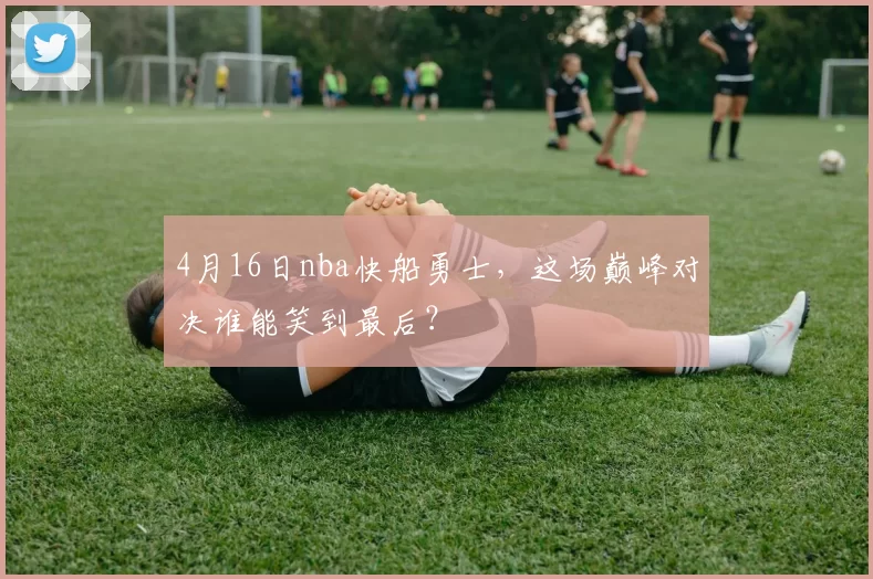 4月16日nba快船勇士，这场巅峰对决谁能笑到最后？