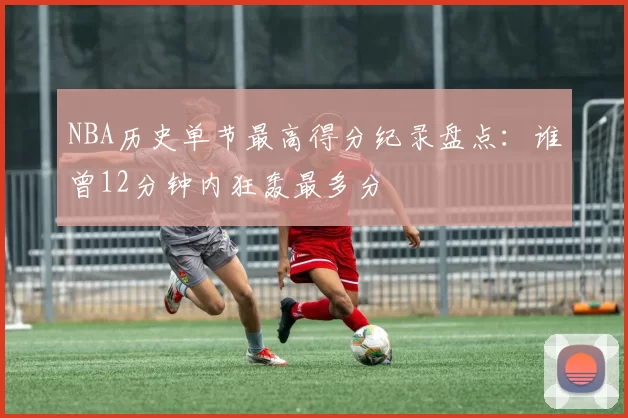 NBA历史单节最高得分纪录盘点：谁曾12分钟内狂轰最多分