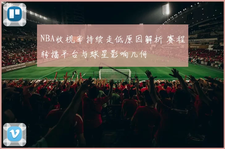NBA收视率持续走低原因解析 赛程转播平台与球星影响几何
