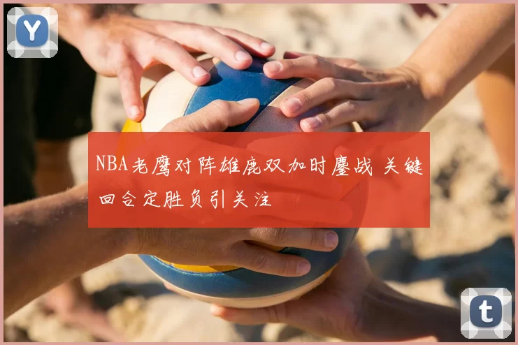 NBA老鹰对阵雄鹿双加时鏖战 关键回合定胜负引关注