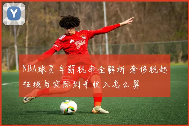 NBA球员年薪税率全解析 奢侈税起征线与实际到手收入怎么算