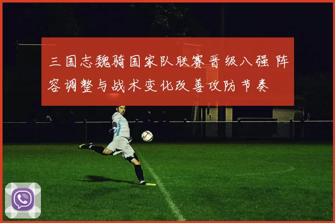 三国志魏骑国家队联赛晋级八强 阵容调整与战术变化改善攻防节奏