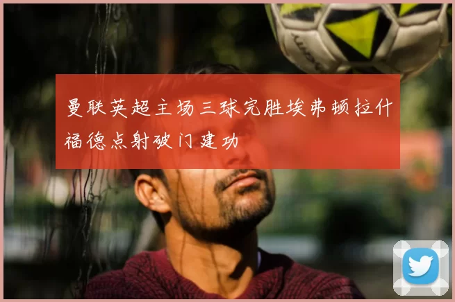 曼联英超主场三球完胜埃弗顿拉什福德点射破门建功