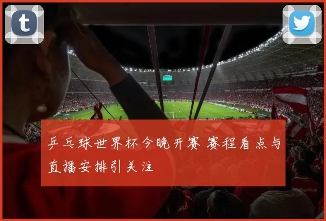 乒乓球世界杯今晚开赛 赛程看点与直播安排引关注