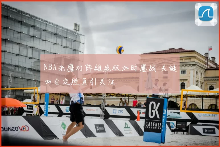 NBA老鹰对阵雄鹿双加时鏖战 关键回合定胜负引关注