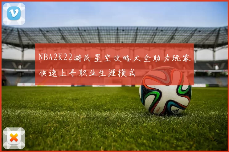 NBA2K22游民星空攻略大全助力玩家快速上手职业生涯模式
