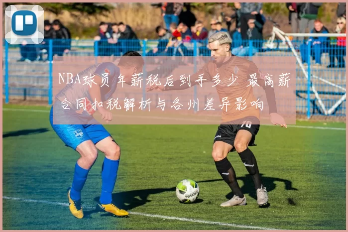 NBA球员年薪税后到手多少 最高薪合同扣税解析与各州差异影响