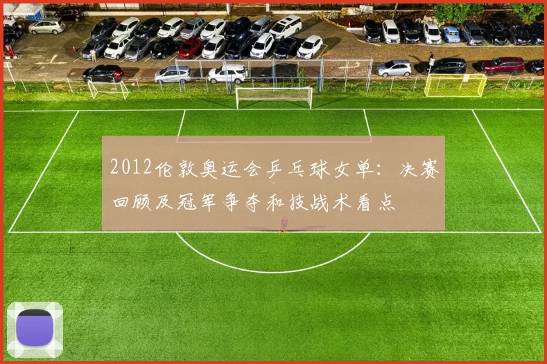 2012伦敦奥运会乒乓球女单：决赛回顾及冠军争夺和技战术看点