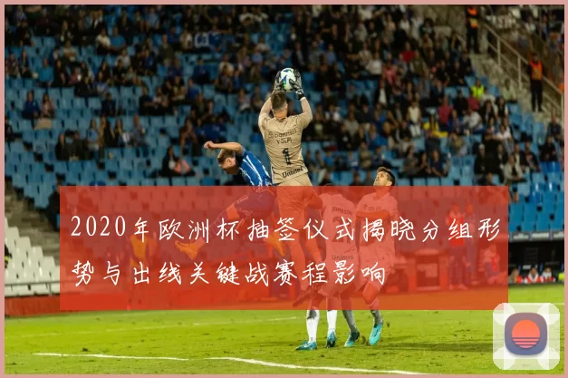 2020年欧洲杯抽签仪式揭晓分组形势与出线关键战赛程影响
