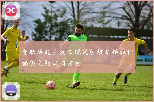 曼联英超主场三球完胜埃弗顿拉什福德点射破门建功