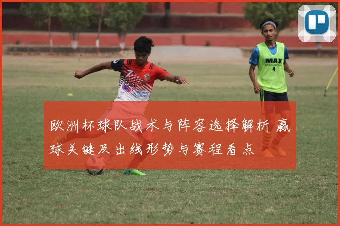 欧洲杯球队战术与阵容选择解析 赢球关键及出线形势与赛程看点