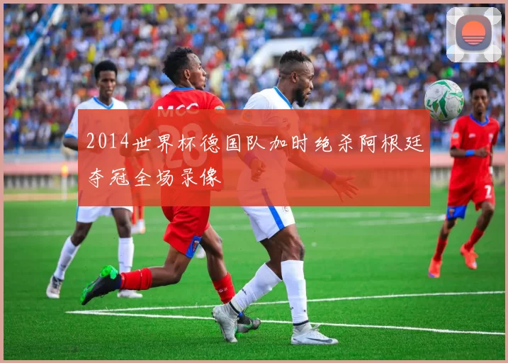 2014世界杯德国队加时绝杀阿根廷夺冠全场录像