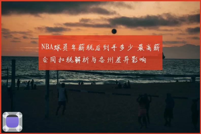 NBA球员年薪税后到手多少 最高薪合同扣税解析与各州差异影响