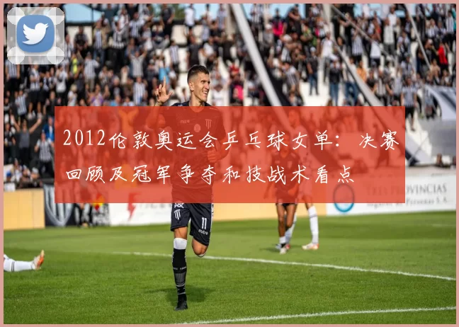 2012伦敦奥运会乒乓球女单：决赛回顾及冠军争夺和技战术看点